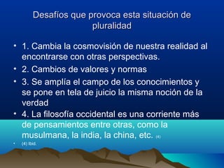 Desafíos que provoca esta situación deDesafíos que provoca esta situación de
pluralidadpluralidad
• 1. Cambia la cosmovisión de nuestra realidad al
encontrarse con otras perspectivas.
• 2. Cambios de valores y normas
• 3. Se amplía el campo de los conocimientos y
se pone en tela de juicio la misma noción de la
verdad
• 4. La filosofía occidental es una corriente más
de pensamientos entre otras, como la
musulmana, la india, la china, etc. (4)
• (4) Ibid.
 