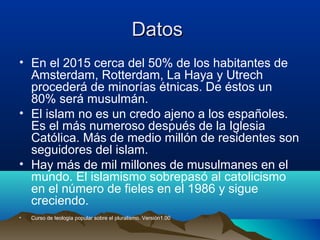 DatosDatos
• En el 2015 cerca del 50% de los habitantes de
Amsterdam, Rotterdam, La Haya y Utrech
procederá de minorías étnicas. De éstos un
80% será musulmán.
• El islam no es un credo ajeno a los españoles.
Es el más numeroso después de la Iglesia
Católica. Más de medio millón de residentes son
seguidores del islam.
• Hay más de mil millones de musulmanes en el
mundo. El islamismo sobrepasó al catolicismo
en el número de fieles en el 1986 y sigue
creciendo.
• Curso de teología popular sobre el pluralismo. Versión1.00
 
