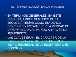 EL TÉRMINO TEOLOGÍA EN LOS PRIMEROSEL TÉRMINO TEOLOGÍA EN LOS PRIMEROS
• EN TÉRMINOS GENERALES, EN ESTE
PERÍODO, AMBOS SENTIDOS DE LA
TEOLOGÍA TENÍAN COMO ESFUERZO
DISCERNIR Y ESTABLECER LA VERDAD DE
DIOS OFRECIDA AL MUNDO A TRAVÉS DE
JESUCRISTO.
• LAS CLAVES ERAN: EL CARÁCTER DE LA
EXPOSICIÓN Y LA INTERPRETACIÓN DEL
TEXTO RECIBIDAS DE LA ESCRITURA O EL
CONCILIO.
 