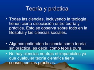 Teoría y prácticaTeoría y práctica
• Todas las ciencias, incluyendo la teología,
tienen cierta disociación entre teoría y
práctica. Esto se observa sobre todo en la
filosofía y las ciencias sociales.
• Algunos entienden la ciencia como teoría
sin práctica, es decir, como teoría pura.
• No hay ciencias neutras ni imparciales ya
que cualquier teoría científica tiene
consecuencias prácticas.
 