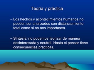 Teoría y prácticaTeoría y práctica
– Los hechos y acontecimientos humanos no
pueden ser analizados con distanciamiento
total como si no nos importasen.
– Síntesis: no podemos teorizar de manera
desinteresada y neutral. Hasta el pensar tiene
consecuencias prácticas.
 