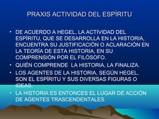 PRAXIS ACTIVIDAD DEL ESPÍRITUPRAXIS ACTIVIDAD DEL ESPÍRITU
• DE ACUERDO A HEGEL, LA ACTIVIDAD DEL
ESPÍRITU, QUE SE DESARROLLA EN LA HISTORIA,
ENCUENTRA SU JUSTIFICACIÓN O ACLARACIÓN EN
LA TEORÍA DE ESTA HISTORIA, EN SU
COMPRENSIÓN POR EL FILÓSOFO.
• QUIÉN COMPRENDE LA HISTORIA, LA FINALIZA.
• LOS AGENTES DE LA HISTORIA, SEGÚN HEGEL,
SON EL ESPÍRITU Y SUS DIVERSAS FIGURAS O
IDEAS.
• LA HISTORIA ES ENTONCES EL LUGAR DE ACCIÓN
DE AGENTES TRASCENDENTALES.
 