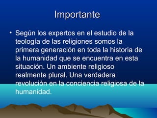 ImportanteImportante
• Según los expertos en el estudio de la
teología de las religiones somos la
primera generación en toda la historia de
la humanidad que se encuentra en esta
situación. Un ambiente religioso
realmente plural. Una verdadera
revolución en la conciencia religiosa de la
humanidad.
 