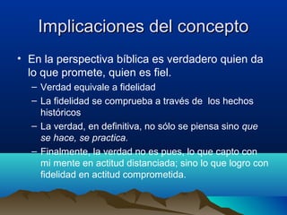 Implicaciones del conceptoImplicaciones del concepto
• En la perspectiva bíblica es verdadero quien da
lo que promete, quien es fiel.
– Verdad equivale a fidelidad
– La fidelidad se comprueba a través de los hechos
históricos
– La verdad, en definitiva, no sólo se piensa sino que
se hace, se practica.
– Finalmente, la verdad no es pues, lo que capto con
mi mente en actitud distanciada; sino lo que logro con
fidelidad en actitud comprometida.
 