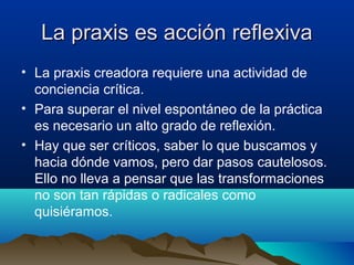 La praxis es acción reflexivaLa praxis es acción reflexiva
• La praxis creadora requiere una actividad de
conciencia crítica.
• Para superar el nivel espontáneo de la práctica
es necesario un alto grado de reflexión.
• Hay que ser críticos, saber lo que buscamos y
hacia dónde vamos, pero dar pasos cautelosos.
Ello no lleva a pensar que las transformaciones
no son tan rápidas o radicales como
quisiéramos.
 