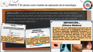 PARTE 1: El cáncer como modelo de aplicación de la toxicología.
DEFINICIÓN: ES UN GRUPO DE ENFERMEDADES RELACIONADAS
CARACTERIZADAS POR UN DESCONTROL EN LA DIVISIÓN CELULAR.
Es un fenómeno tan complejo que cada disciplina que lo estudia necesita
establecer su propia definición:
 