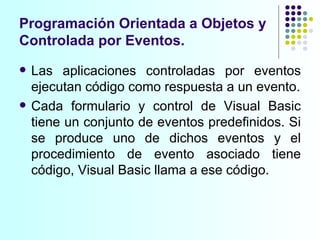 Programación Orientada a Objetos y Controlada por Eventos. Las aplicaciones controladas por eventos ejecutan código como respuesta a un evento. Cada formulario y control de Visual Basic tiene un conjunto de eventos predefinidos. Si se produce uno de dichos eventos y el procedimiento de evento asociado tiene código, Visual Basic llama a ese código.  