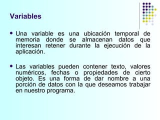 Variables Una variable es una ubicación temporal de memoria donde se almacenan datos que interesan retener durante la ejecución de la aplicación.  Las variables pueden contener texto, valores numéricos, fechas o propiedades de cierto objeto. Es una forma de dar nombre a una porción de datos con la que deseamos trabajar en nuestro programa.  
