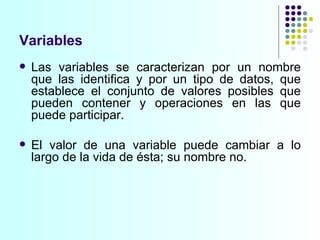 Variables Las variables se caracterizan por un nombre que las identifica y por un tipo de datos, que establece el conjunto de valores posibles que pueden contener y operaciones en las que puede participar.  El valor de una variable puede cambiar a lo largo de la vida de ésta; su nombre no.  