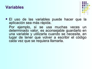 Variables El uso de las variables puede hacer que la aplicación sea más rápida. Por ejemplo, si se usa muchas veces un determinado valor, es aconsejable guardarlo en una variable y utilizarla cuando se necesite, en lugar de tener que volver a escribir el código cada vez que se requiera llamarla. 