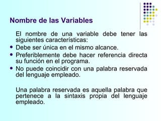 Nombre de las Variables El nombre de una variable debe tener las siguientes características: Debe ser única en el mismo alcance. Preferiblemente debe hacer referencia directa su función en el programa. No puede coincidir con una palabra reservada del lenguaje empleado. Una palabra reservada es aquella palabra que pertenece a la sintaxis propia del lenguaje empleado. 