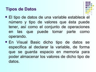 Tipos de Datos El tipo de datos de una variable establece el número y tipo de valores que ésta puede tener, así como el conjunto de operaciones en las que puede tomar parte como operando. En Visual Basic dicho tipo de datos se especifica al declarar la variable, de forma que se guarda espacio en memoria para poder almacenar los valores de dicho tipo de datos. 
