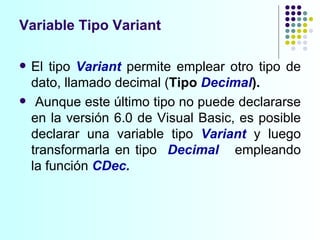 El tipo  Variant  permite emplear otro tipo de dato, llamado decimal ( Tipo   Decimal ). Aunque este último tipo no puede declararse en la versión 6.0 de Visual Basic, es posible declarar una variable tipo  Variant  y luego transformarla en tipo  Decimal   empleando la función  CDec.   Variable Tipo Variant 