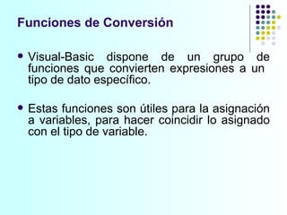 Visual-Basic dispone de un grupo de funciones que convierten expresiones a un  tipo de dato específico.  Estas funciones son útiles para la asignación a variables, para hacer coincidir lo asignado con el tipo de variable.  Funciones de Conversión 
