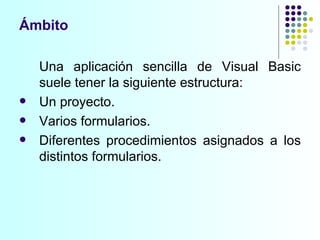Una aplicación sencilla de Visual Basic suele tener la siguiente estructura: Un proyecto. Varios formularios. Diferentes procedimientos asignados a los distintos formularios. Ámbito 