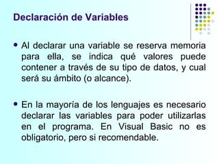 Al declarar una variable se reserva memoria para ella, se indica qué valores puede contener a través de su tipo de datos, y cual será su ámbito (o alcance). En la mayoría de los lenguajes es necesario declarar las variables para poder utilizarlas en el programa. En Visual Basic no es obligatorio, pero si recomendable. Declaración de Variables 