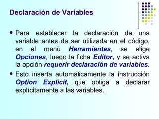 Para establecer la declaración de una variable antes de ser utilizada en el código, en el menú  Herramientas , se elige  Opciones , luego la ficha  Editor ,  y se activa la opción  requerir declaración de variables . Esto inserta automáticamente la instrucción  Option Explicit ,  que obliga a declarar explícitamente a las variables. Declaración de Variables 