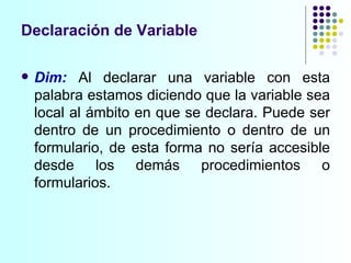 Declaración de Variable Dim:   Al declarar una variable con esta palabra estamos diciendo que la variable sea local al ámbito en que se declara. Puede ser dentro de un procedimiento o dentro de un formulario, de esta forma no sería accesible desde los demás procedimientos o formularios. 
