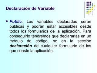 Declaración de Variable Public : Las variables declaradas serán publicas y podrán estar accesibles desde todos los formularios de la aplicación. Para conseguirlo tendremos que declararlas en un módulo de código, no en la sección  declaración   de cualquier formulario de los que conste la aplicación. 