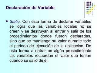 Declaración de Variable Static : Con esta forma de declarar variables se logra que las variables locales no se creen y se destruyan al entrar y salir de los procedimientos donde fueron declaradas, sino que se mantenga su valor durante todo el periodo de ejecución de la aplicación. De esta forma a entrar en algún procedimiento las variables recuerdan el valor que tenían cuando se salió de él. 