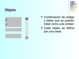 Objeto Combinación de código y datos que se pueden tratar como una unidad. Cada objeto se define por una clase. 