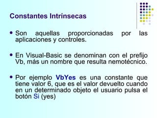 Constantes  Intrínsecas Son aquellas proporcionadas por las aplicaciones y controles.  En Visual-Basic se denominan con el prefijo Vb, más un nombre que resulta nemotécnico. Por ejemplo  VbYes  es una constante que tiene valor 6, que es el valor devuelto cuando en un determinado objeto el usuario pulsa el botón  Si  (yes) 