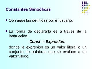 Constantes Simbólicas Son aquellas definidas por el usuario.  La forma de declararla es a través de la instrucción: Const  = Expresión ,  donde la expresión es un valor literal o un conjunto de palabras que se evalúen a un valor válido. 