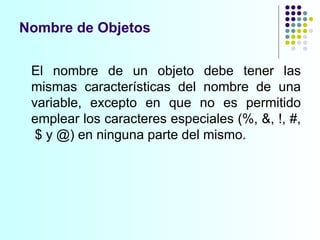 Nombre de Objetos El nombre de un objeto debe tener las mismas características del nombre de una variable, excepto en que no es permitido emplear los caracteres especiales  ( %, &, !, #,  $ y @) en ninguna parte del mismo. 