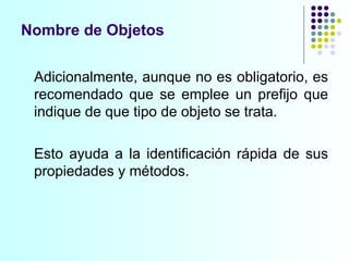 Nombre de Objetos Adicionalmente, aunque no es obligatorio, es recomendado que se emplee un prefijo que indique de que tipo de objeto se trata. Esto ayuda a la identificación rápida de sus propiedades y métodos. 