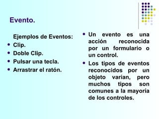Evento. Un evento es una acción reconocida por un formulario o un control.  Los tipos de eventos reconocidos por un objeto varían, pero muchos tipos son comunes a la mayoría de los controles.  Ejemplos de Eventos: Clip.  Doble Clip. Pulsar una tecla. Arrastrar el ratón.  