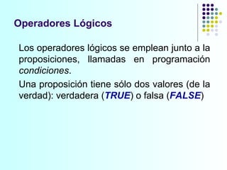 Operadores Lógicos Los operadores lógicos se emplean junto a la proposiciones, llamadas en programación  condiciones . Una proposición tiene sólo dos valores (de la verdad): verdadera ( TRUE ) o falsa ( FALSE ) 