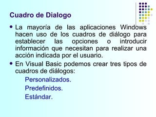 Cuadro de Dialogo La mayoría de las aplicaciones Windows hacen uso de los cuadros de diálogo para establecer las opciones o introducir información que necesitan para realizar una acción indicada por el usuario. En Visual Basic podemos crear tres tipos de cuadros de diálogos: Personalizados. Predefinidos. Estándar. 