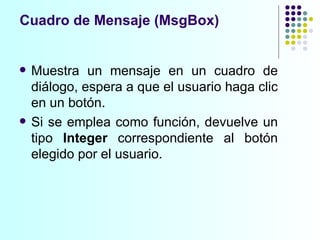 Cuadro de Mensaje (MsgBox) Muestra un mensaje en un cuadro de diálogo, espera a que el usuario haga clic en un botón. Si se emplea como función, devuelve un tipo  Integer  correspondiente al botón elegido por el usuario. 