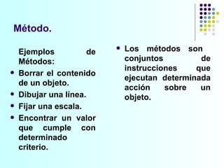 Método. Los métodos son  conjuntos de instrucciones que ejecutan determinada acción sobre un objeto. Ejemplos de Métodos: Borrar el contenido de un objeto.  Dibujar una línea. Fijar una escala. Encontrar un valor que cumple con determinado criterio.  
