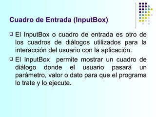 Cuadro de Entrada (InputBox) El InputBox o cuadro de entrada es otro de los cuadros de diálogos utilizados para la interacción del usuario con la aplicación.  El InputBox  permite mostrar un cuadro de diálogo donde el usuario pasará un parámetro, valor o dato para que el programa lo trate y lo ejecute. 