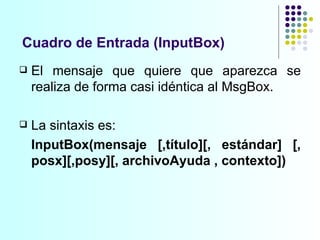 Cuadro de Entrada (InputBox) El mensaje que quiere que aparezca se realiza de forma casi idéntica al MsgBox.  La sintaxis es:  InputBox(mensaje [,título][, estándar] [, posx][,posy][, archivoAyuda , contexto]) 