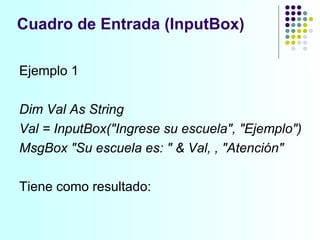Ejemplo 1 Dim Val As String Val = InputBox("Ingrese su escuela", "Ejemplo") MsgBox "Su escuela es: " & Val, , "Atención" Tiene como resultado: Cuadro de Entrada (InputBox) 