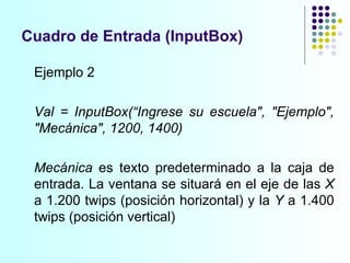 Cuadro de Entrada (InputBox) Ejemplo 2 Val = InputBox(“Ingrese su escuela", "Ejemplo", "Mecánica", 1200, 1400) Mecánica  es texto predeterminado a la caja de entrada. La ventana se situará en el eje de las  X  a 1.200 twips (posición horizontal) y la  Y  a 1.400 twips (posición vertical) 