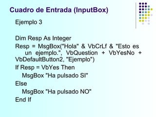 Ejemplo 3 Dim Resp As Integer Resp = MsgBox("Hola" & VbCrLf & "Esto es  un ejemplo.", VbQuestion + VbYesNo +  VbDefaultButton2, "Ejemplo") If Resp = VbYes Then   MsgBox "Ha pulsado SI" Else   MsgBox "Ha pulsado NO" End If Cuadro de Entrada (InputBox) 