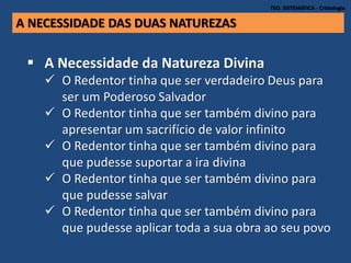 TEO. SISTEMÁTICA - Cristologia
A NECESSIDADE DAS DUAS NATUREZAS
 A Necessidade da Natureza Divina
 O Redentor tinha que ser verdadeiro Deus para
ser um Poderoso Salvador
 O Redentor tinha que ser também divino para
apresentar um sacrifício de valor infinito
 O Redentor tinha que ser também divino para
que pudesse suportar a ira divina
 O Redentor tinha que ser também divino para
que pudesse salvar
 O Redentor tinha que ser também divino para
que pudesse aplicar toda a sua obra ao seu povo
 