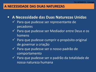 TEO. SISTEMÁTICA - Cristologia
A NECESSIDADE DAS DUAS NATUREZAS
 A Necessidade das Duas Naturezas Unidas
 Para que pudesse ser representante de
pecadores
 Para que pudesse ser Mediador entre Deus e os
homens
 Para que pudesse cumprir o propósito original
de governar a criação
 Para que pudesse ser o nosso padrão de
comportamento
 Para que pudesse ser o padrão da totalidade de
nossa natureza humana
 