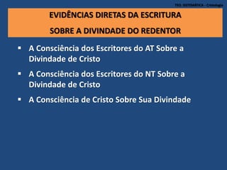 TEO. SISTEMÁTICA - Cristologia
EVIDÊNCIAS DIRETAS DA ESCRITURA
SOBRE A DIVINDADE DO REDENTOR
 A Consciência dos Escritores do AT Sobre a
Divindade de Cristo
 A Consciência dos Escritores do NT Sobre a
Divindade de Cristo
 A Consciência de Cristo Sobre Sua Divindade
 