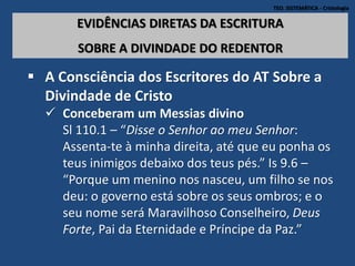 TEO. SISTEMÁTICA - Cristologia
EVIDÊNCIAS DIRETAS DA ESCRITURA
SOBRE A DIVINDADE DO REDENTOR
 A Consciência dos Escritores do AT Sobre a
Divindade de Cristo
 Conceberam um Messias divino
Sl 110.1 – “Disse o Senhor ao meu Senhor:
Assenta-te à minha direita, até que eu ponha os
teus inimigos debaixo dos teus pés.” Is 9.6 –
“Porque um menino nos nasceu, um filho se nos
deu: o governo está sobre os seus ombros; e o
seu nome será Maravilhoso Conselheiro, Deus
Forte, Pai da Eternidade e Príncipe da Paz.”
 