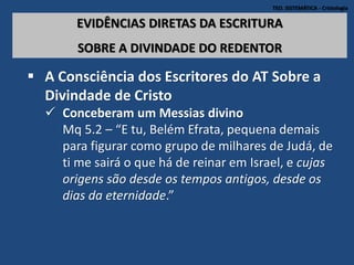 TEO. SISTEMÁTICA - Cristologia
EVIDÊNCIAS DIRETAS DA ESCRITURA
SOBRE A DIVINDADE DO REDENTOR
 A Consciência dos Escritores do AT Sobre a
Divindade de Cristo
 Conceberam um Messias divino
Mq 5.2 – “E tu, Belém Efrata, pequena demais
para figurar como grupo de milhares de Judá, de
ti me sairá o que há de reinar em Israel, e cujas
origens são desde os tempos antigos, desde os
dias da eternidade.”
 