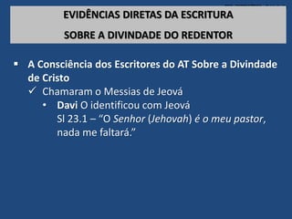 TEO. SISTEMÁTICA - Cristologia
EVIDÊNCIAS DIRETAS DA ESCRITURA
SOBRE A DIVINDADE DO REDENTOR
 A Consciência dos Escritores do AT Sobre a Divindade
de Cristo
 Chamaram o Messias de Jeová
• Davi O identificou com Jeová
Sl 23.1 – “O Senhor (Jehovah) é o meu pastor,
nada me faltará.”
 