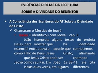 TEO. SISTEMÁTICA - Cristologia
EVIDÊNCIAS DIRETAS DA ESCRITURA
SOBRE A DIVINDADE DO REDENTOR
 A Consciência dos Escritores do AT Sobre a Divindade
de Cristo
 Chamaram o Messias de Jeová
• Isaías O identificou com Jeová – cap. 6
João interpreta alguns textos do profeta
Isaías, para mostrar que há identidade
essencial entre Jeová e aquele que conhecemos
como Filho de Deus, Jesus Cristo, afirmando
que Jesus Cristo pode ser chamado
Jeová como seu Pai. Em João 12.38-41, ele cita
Isaías duas vezes, em lugares diferentes.
 