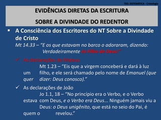 TEO. SISTEMÁTICA - Cristologia
EVIDÊNCIAS DIRETAS DA ESCRITURA
SOBRE A DIVINDADE DO REDENTOR
 A Consciência dos Escritores do NT Sobre a Divindade
de Cristo
Mt 14.33 – “E os que estavam no barco o adoraram, dizendo:
Verdadeiramente és Filho de Deus!”
 As declarações de Mateus
Mt 1.23 – “Eis que a virgem conceberá e dará à luz
um filho, e ele será chamado pelo nome de Emanuel (que
quer dizer: Deus conosco).”
 As declarações de João
Jo 1.1, 18 – “No princípio era o Verbo, e o Verbo
estava com Deus, e o Verbo era Deus... Ninguém jamais viu a
Deus: o Deus unigênito, que está no seio do Pai, é
quem o revelou.”
 