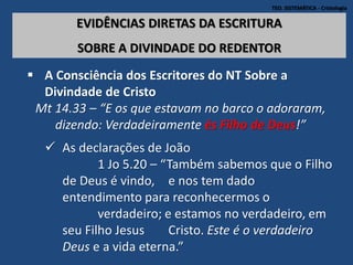 TEO. SISTEMÁTICA - Cristologia
EVIDÊNCIAS DIRETAS DA ESCRITURA
SOBRE A DIVINDADE DO REDENTOR
 A Consciência dos Escritores do NT Sobre a
Divindade de Cristo
Mt 14.33 – “E os que estavam no barco o adoraram,
dizendo: Verdadeiramente és Filho de Deus!”
 As declarações de João
1 Jo 5.20 – “Também sabemos que o Filho
de Deus é vindo, e nos tem dado
entendimento para reconhecermos o
verdadeiro; e estamos no verdadeiro, em
seu Filho Jesus Cristo. Este é o verdadeiro
Deus e a vida eterna.”
 
