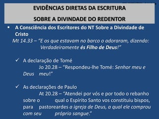 TEO. SISTEMÁTICA - Cristologia
EVIDÊNCIAS DIRETAS DA ESCRITURA
SOBRE A DIVINDADE DO REDENTOR
 A Consciência dos Escritores do NT Sobre a Divindade de
Cristo
Mt 14.33 – “E os que estavam no barco o adoraram, dizendo:
Verdadeiramente és Filho de Deus!”
 A declaração de Tomé
Jo 20.28 – “Respondeu-lhe Tomé: Senhor meu e
Deus meu!”
 As declarações de Paulo
At 20.28 – “Atendei por vós e por todo o rebanho
sobre o qual o Espírito Santo vos constituiu bispos,
para pastoreardes a igreja de Deus, a qual ele comprou
com seu próprio sangue.”
 