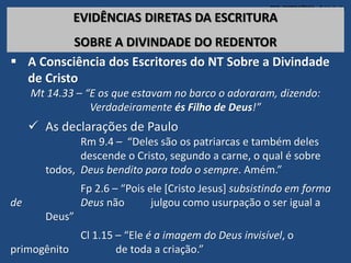 TEO. SISTEMÁTICA - Cristologia
EVIDÊNCIAS DIRETAS DA ESCRITURA
SOBRE A DIVINDADE DO REDENTOR
 A Consciência dos Escritores do NT Sobre a Divindade
de Cristo
Mt 14.33 – “E os que estavam no barco o adoraram, dizendo:
Verdadeiramente és Filho de Deus!”
 As declarações de Paulo
Rm 9.4 – “Deles são os patriarcas e também deles
descende o Cristo, segundo a carne, o qual é sobre
todos, Deus bendito para todo o sempre. Amém.”
Fp 2.6 – “Pois ele [Cristo Jesus] subsistindo em forma
de Deus não julgou como usurpação o ser igual a
Deus”
Cl 1.15 – “Ele é a imagem do Deus invisível, o
primogênito de toda a criação.”
 